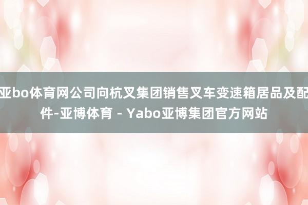 亚bo体育网公司向杭叉集团销售叉车变速箱居品及配件-亚博体育 - Yabo亚博集团官方网站