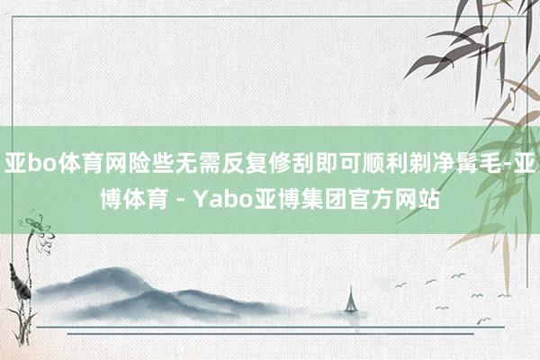 亚bo体育网险些无需反复修刮即可顺利剃净髯毛-亚博体育 - Yabo亚博集团官方网站