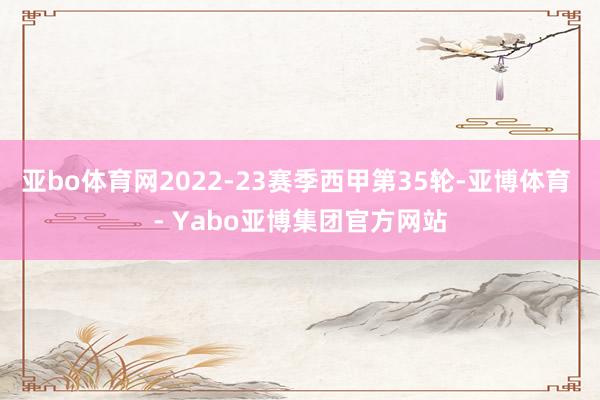 亚bo体育网2022-23赛季西甲第35轮-亚博体育 - Yabo亚博集团官方网站