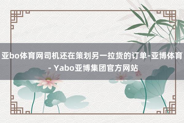 亚bo体育网司机还在策划另一拉货的订单-亚博体育 - Yabo亚博集团官方网站