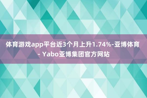 体育游戏app平台近3个月上升1.74%-亚博体育 - Yabo亚博集团官方网站