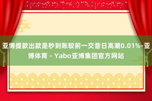 亚博提款出款是秒到账较前一交昔日高潮0.01%-亚博体育 - Yabo亚博集团官方网站