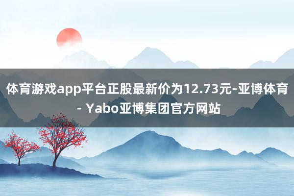 体育游戏app平台正股最新价为12.73元-亚博体育 - Yabo亚博集团官方网站