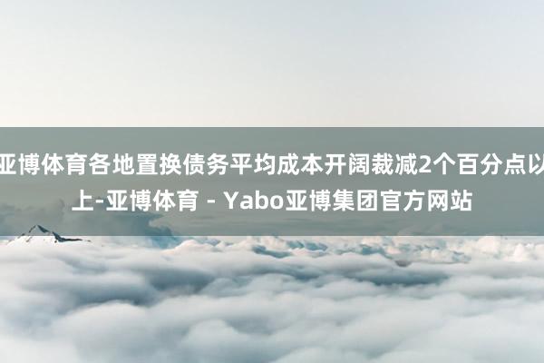 亚博体育各地置换债务平均成本开阔裁减2个百分点以上-亚博体育 - Yabo亚博集团官方网站
