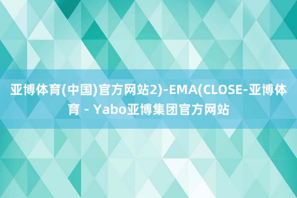 亚博体育(中国)官方网站2)-EMA(CLOSE-亚博体育 - Yabo亚博集团官方网站