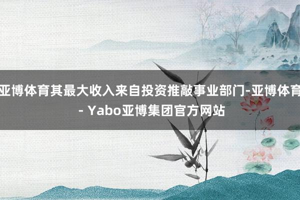 亚博体育其最大收入来自投资推敲事业部门-亚博体育 - Yabo亚博集团官方网站