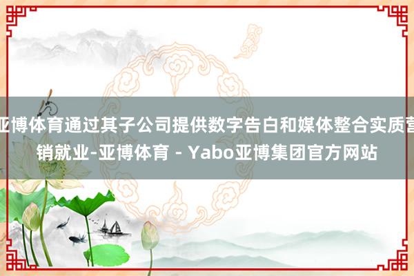 亚博体育通过其子公司提供数字告白和媒体整合实质营销就业-亚博体育 - Yabo亚博集团官方网站
