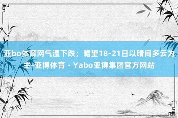 亚bo体育网气温下跌;瞻望18-21日以晴间多云为主-亚博体育 - Yabo亚博集团官方网站