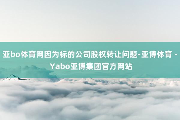 亚bo体育网因为标的公司股权转让问题-亚博体育 - Yabo亚博集团官方网站