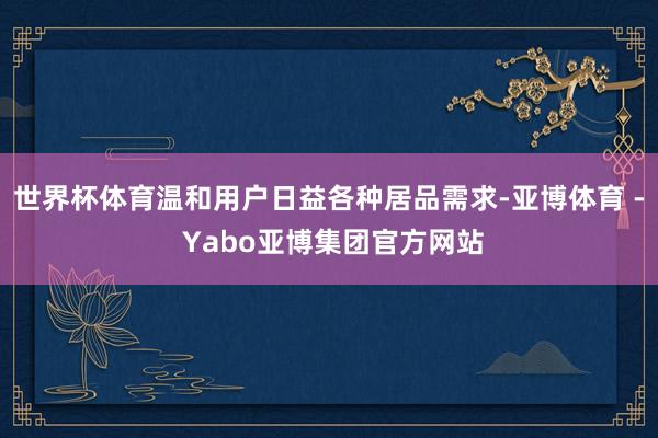 世界杯体育温和用户日益各种居品需求-亚博体育 - Yabo亚博集团官方网站