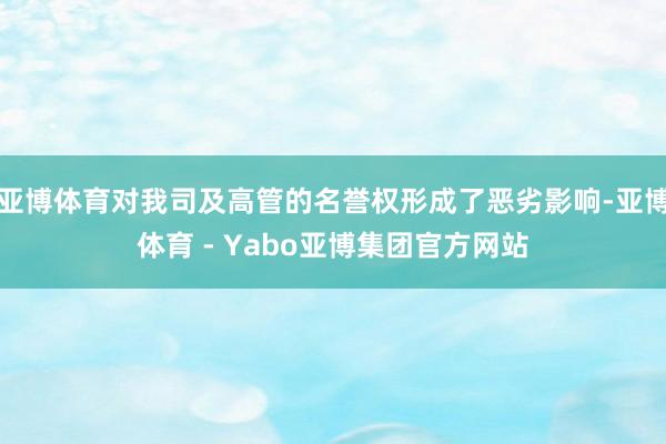 亚博体育对我司及高管的名誉权形成了恶劣影响-亚博体育 - Yabo亚博集团官方网站