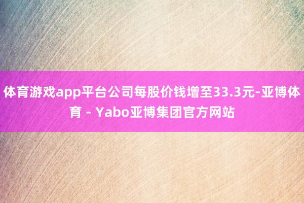 体育游戏app平台公司每股价钱增至33.3元-亚博体育 - Yabo亚博集团官方网站
