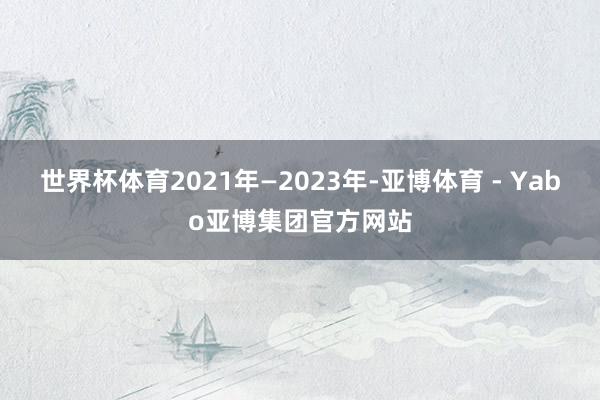 世界杯体育 2021年—2023年-亚博体育 - Yabo亚博集团官方网站