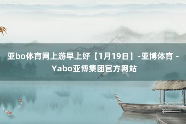 亚bo体育网上游早上好【1月19日】-亚博体育 - Yabo亚博集团官方网站
