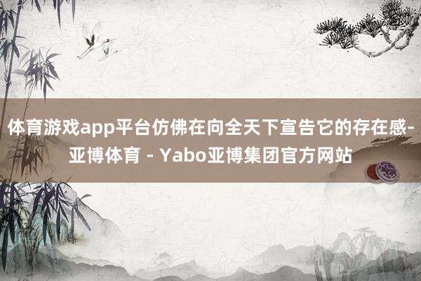 体育游戏app平台仿佛在向全天下宣告它的存在感-亚博体育 - Yabo亚博集团官方网站