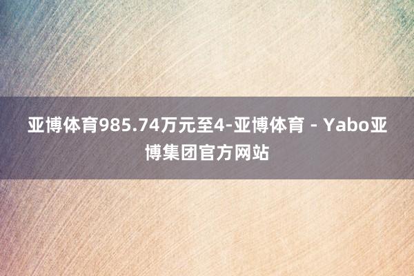 亚博体育985.74万元至4-亚博体育 - Yabo亚博集团官方网站