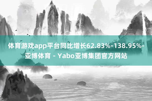 体育游戏app平台同比增长62.83%-138.95%-亚博体育 - Yabo亚博集团官方网站