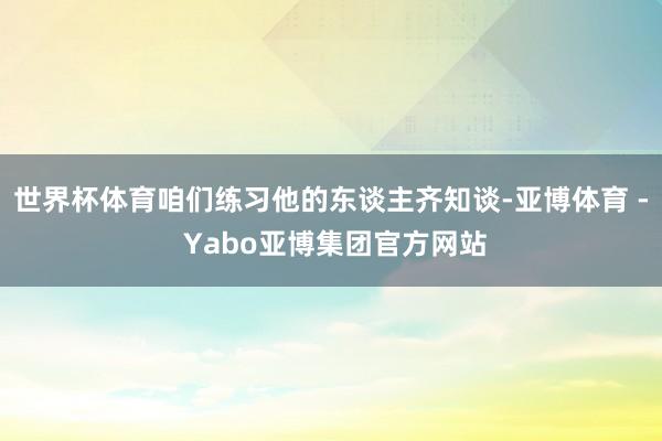 世界杯体育咱们练习他的东谈主齐知谈-亚博体育 - Yabo亚博集团官方网站