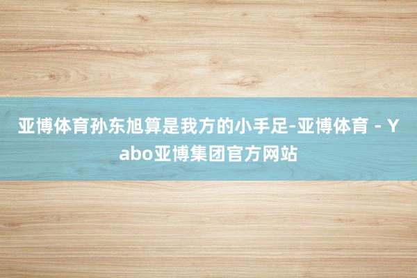 亚博体育孙东旭算是我方的小手足-亚博体育 - Yabo亚博集团官方网站