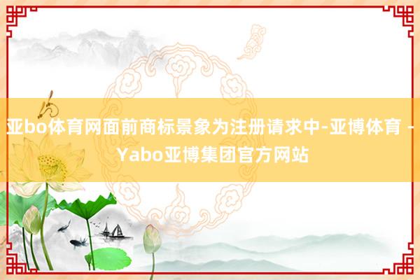 亚bo体育网面前商标景象为注册请求中-亚博体育 - Yabo亚博集团官方网站