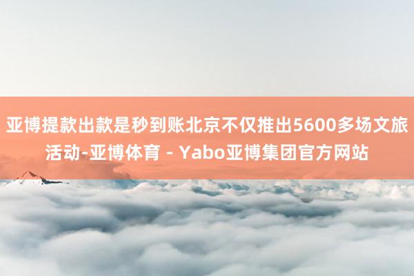亚博提款出款是秒到账北京不仅推出5600多场文旅活动-亚博体育 - Yabo亚博集团官方网站