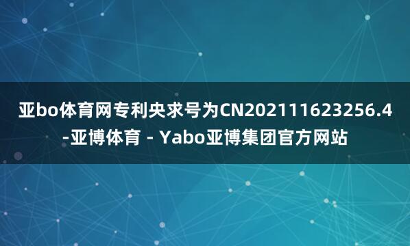 亚bo体育网专利央求号为CN202111623256.4-亚博体育 - Yabo亚博集团官方网站