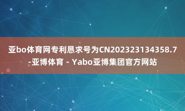 亚bo体育网专利恳求号为CN202323134358.7-亚博体育 - Yabo亚博集团官方网站