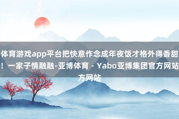 体育游戏app平台把快意作念成年夜饭才格外得香甜!一家子情融融-亚博体育 - Yabo亚博集团官方网站