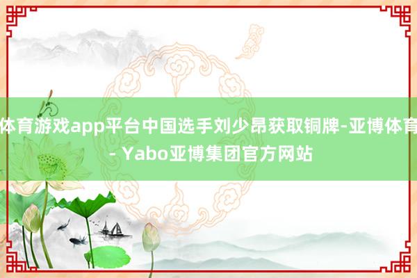 体育游戏app平台中国选手刘少昂获取铜牌-亚博体育 - Yabo亚博集团官方网站
