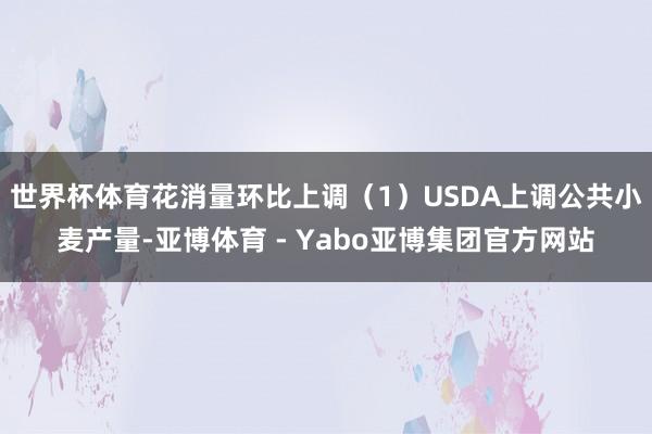 世界杯体育花消量环比上调(1)USDA上调公共小麦产量-亚博体育 - Yabo亚博集团官方网站