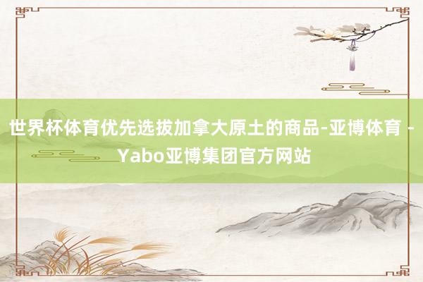 世界杯体育优先选拔加拿大原土的商品-亚博体育 - Yabo亚博集团官方网站