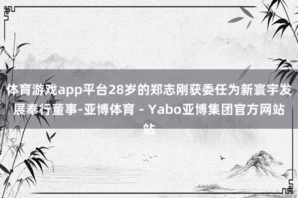 体育游戏app平台28岁的郑志刚获委任为新寰宇发展奉行董事-亚博体育 - Yabo亚博集团官方网站