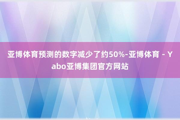 亚博体育预测的数字减少了约50%-亚博体育 - Yabo亚博集团官方网站