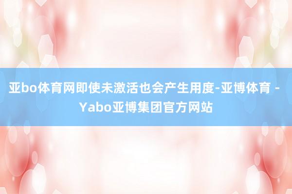 亚bo体育网即使未激活也会产生用度-亚博体育 - Yabo亚博集团官方网站