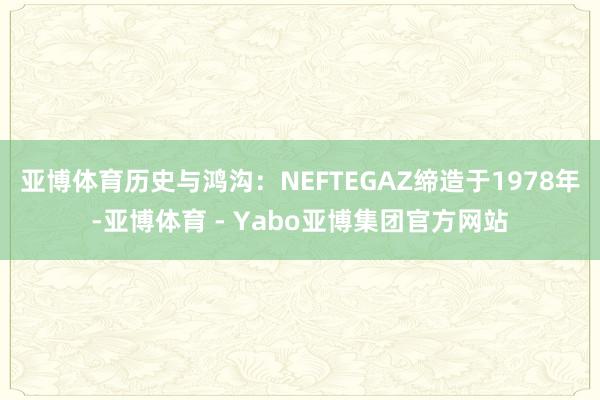 亚博体育历史与鸿沟:NEFTEGAZ缔造于1978年-亚博体育 - Yabo亚博集团官方网站