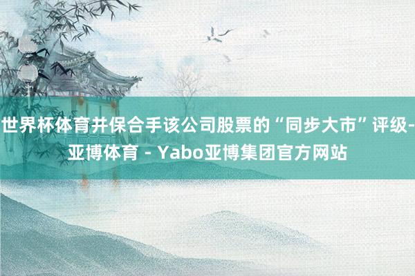 世界杯体育并保合手该公司股票的“同步大市”评级-亚博体育 - Yabo亚博集团官方网站