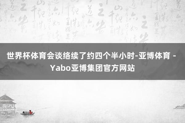 世界杯体育会谈络续了约四个半小时-亚博体育 - Yabo亚博集团官方网站