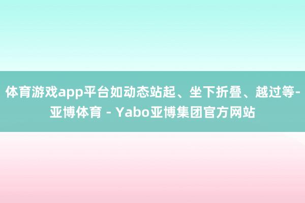 体育游戏app平台如动态站起、坐下折叠、越过等-亚博体育 - Yabo亚博集团官方网站