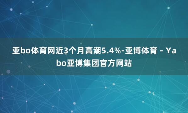 亚bo体育网近3个月高潮5.4%-亚博体育 - Yabo亚博集团官方网站