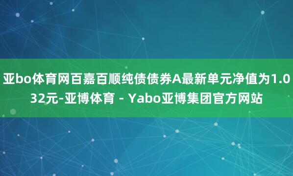 亚bo体育网百嘉百顺纯债债券A最新单元净值为1.032元-亚博体育 - Yabo亚博集团官方网站