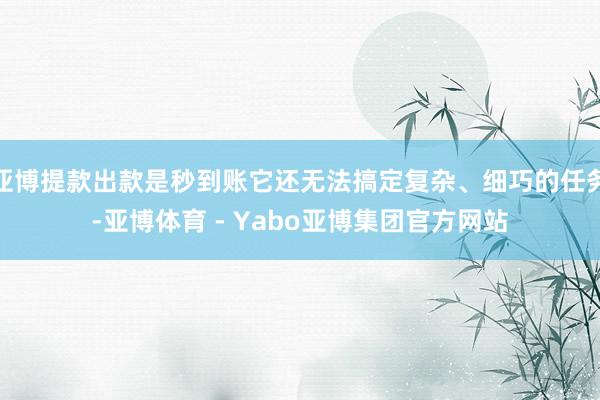 亚博提款出款是秒到账它还无法搞定复杂、细巧的任务-亚博体育 - Yabo亚博集团官方网站