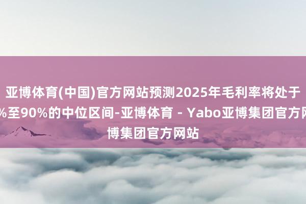 亚博体育(中国)官方网站预测2025年毛利率将处于80%至90%的中位区间-亚博体育 - Yabo亚博集团官方网站