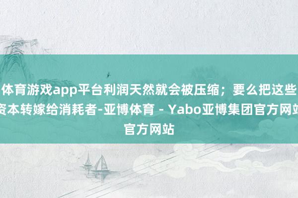 体育游戏app平台利润天然就会被压缩；要么把这些资本转嫁给消耗者-亚博体育 - Yabo亚博集团官方网站