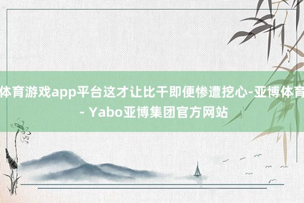 体育游戏app平台这才让比干即便惨遭挖心-亚博体育 - Yabo亚博集团官方网站
