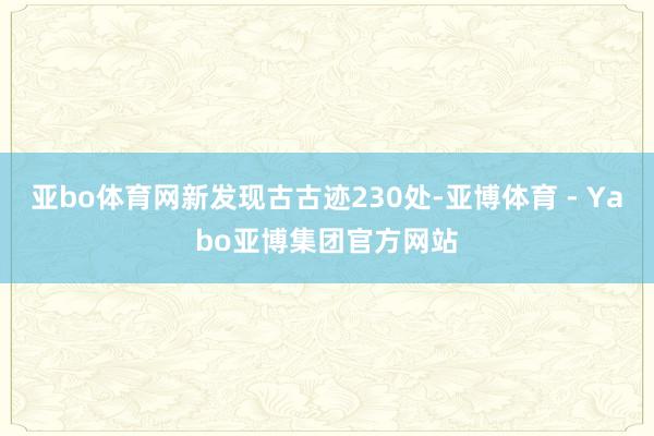 亚bo体育网新发现古古迹230处-亚博体育 - Yabo亚博集团官方网站