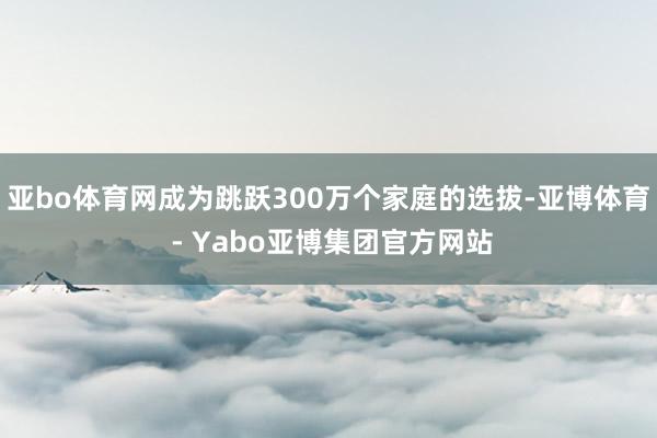 亚bo体育网成为跳跃300万个家庭的选拔-亚博体育 - Yabo亚博集团官方网站