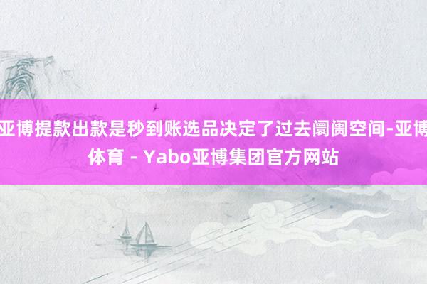 亚博提款出款是秒到账选品决定了过去阛阓空间-亚博体育 - Yabo亚博集团官方网站
