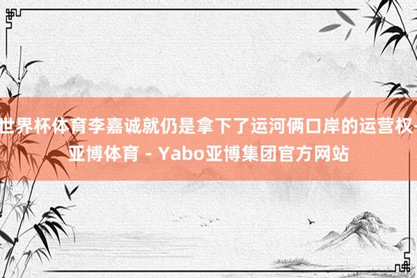 世界杯体育李嘉诚就仍是拿下了运河俩口岸的运营权-亚博体育 - Yabo亚博集团官方网站