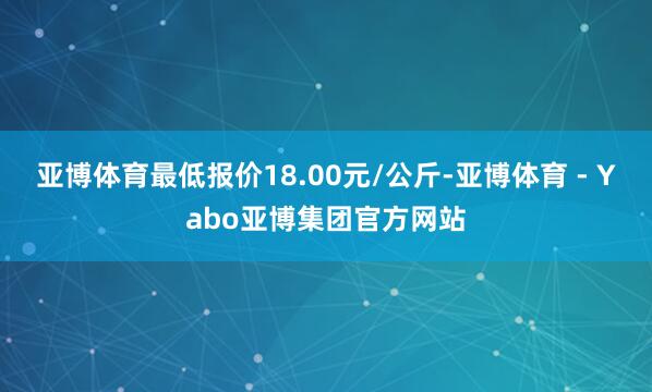 亚博体育最低报价18.00元/公斤-亚博体育 - Yabo亚博集团官方网站