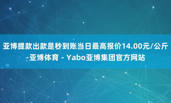 亚博提款出款是秒到账当日最高报价14.00元/公斤-亚博体育 - Yabo亚博集团官方网站